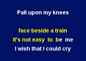 Fall upon my knees

face beside a train
It's not easy to be me
lwish that I could cry