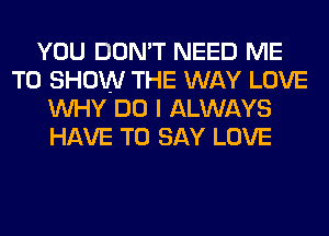 YOU DON'T NEED ME
TO SHOW THE WAY LOVE
WHY DO I ALWAYS
HAVE TO SAY LOVE