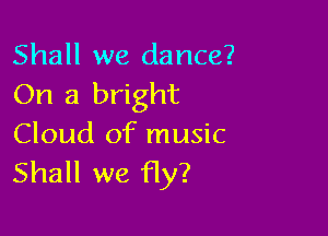 Shall we dance?
On a bright

Cloud of music
Shall we Hy?