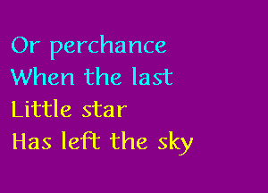 Or perchance
When the last

Little star
Has left the sky