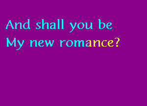And shall you be
My new romance?