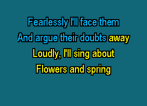 Fearlessly I'll face them
And argue their doubts away

Loudly, I'll sing about

Flowers and spring