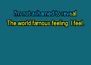 I'm not ashamed to reveal
The world famous feeling I feel.