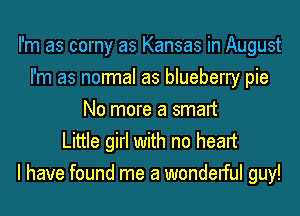 I'm as corny as Kansas in August
I'm as normal as blueberry pie
No more a smart

Little girl with no heart
I have found me a wondelful guy!