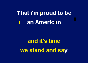 That i'm proud to be
I an Americ m

and it's time

we stand and say