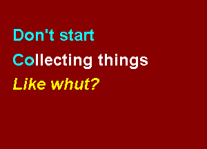 Don't start
Collecting things

Like whut?