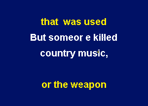 that was used
But someor e killed
country music,

or the weapon