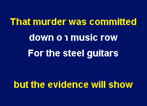 That murder was committed
down 0 1 music row

For the steel guitars

but the evidence will show