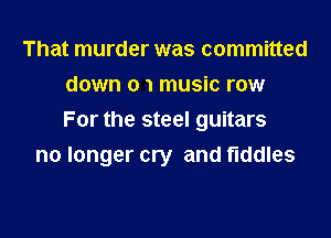 That murder was committed
down 0 1 music row
For the steel guitars

no longer cry and fiddles