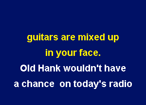 guitars are mixed up

in your face.
Old Hank wouldn't have
a chance on today's radio