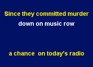 Since they committed murder

down on music row

a chance on today's radio