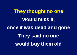 They thought no one

would miss it,
once it was dead and gone
They said no one
would buy them old