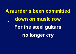 A murder's been committed
down on music row

For the steel guitars

no longer cry