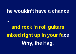 he wouldn't have a chance

and rock 'n roll guitars

mixed right up in your face
Why, the Hag,
