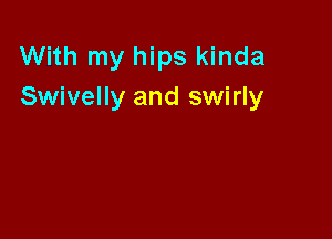With my hips kinda
Swivelly and swirly