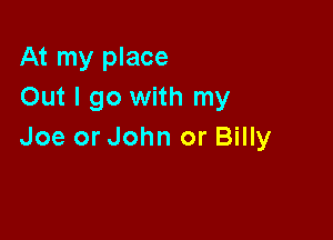 At my place
Out I go with my

Joe or John or Billy