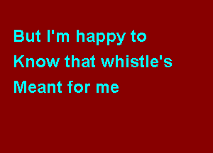 But I'm happy to
Know that whistle's

Meant for me