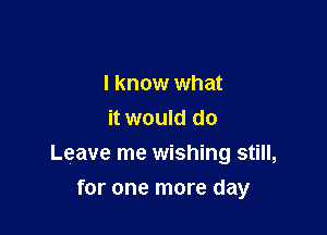 I know what
it would do
Leave me wishing still,

for one more day