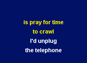 is pray for time
to crawl
I'd unplug

the telephone