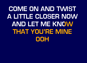 COME ON AND TWIST
A LITTLE CLOSER NOW
AND LET ME KNOW
THAT YOU'RE MINE
00H