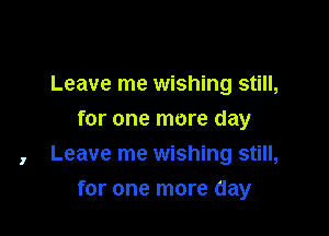 Leave me wishing still,
for one more day
, Leave me wishing still,

for one more day