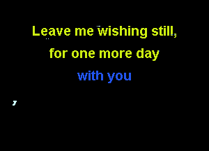 Leave me Wishing still,

for one more day
with you