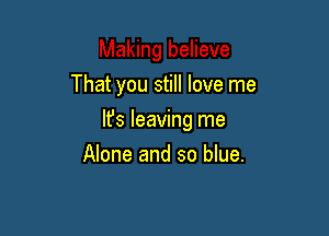 That you still love me

It's leaving me
Alone and so blue.