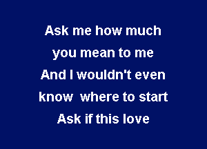 Ask me how much

you mean to me

And I wouldn't even
know where to start
Ask if this love