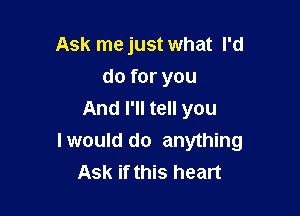 Ask me just what I'd
do for you

And I'll tell you
Iwould do anything
Ask if this heart