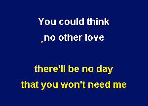 You could think
,no other love

there'll be no day
that you won't need me