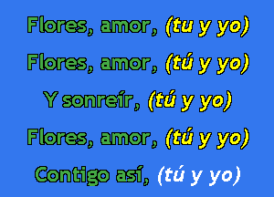 Flores, amor, (tu y yo)
Flores, amor, (ta? y yo)

Y sonreir, (tlj y yo)

Flores, amor, (rd y yo)

Contigo asi, (to? y yo)