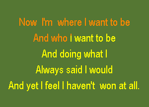 Now I'm where I want to be
And who I want to be

And doing what I
Always said I would
And yet I feel I haven't won at all.