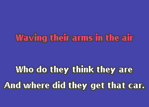 Waving their arms in the air

Who do they think they are
And where did they get that car.