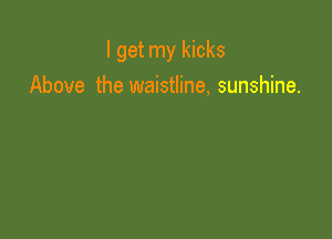 I get my kicks
Above the waistline, sunshine.