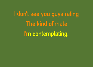 I don't see you guys rating
The kind of mate

I'm contemplating.