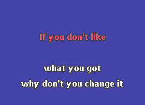 If you don't like

what you got

why don't you change it
