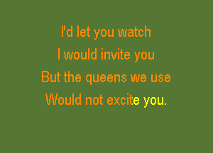 I'd let you watch
I would invite you
But the queens we use

Would not excite you.