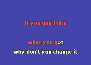 If you don't like

what you got

why don't you change it