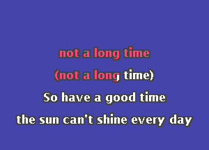 not a long time
(not a long time)

So have a good time

the sun can't shine every day