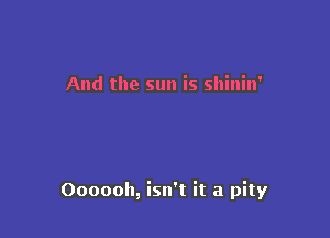 And the sun is shinin'

Oooooh, isn't it a pity