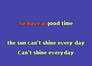 So have a good time

the sun can't shine every day

Can't shine everyday