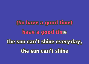 (So have a good time)

have a good time

the sun can't shine everyday,

the sun can't shine