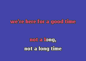 we're here for a good time

not a long,

not a long time