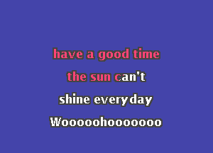 have a good time

the sun can't
shine everyday

Wooooohooooooo