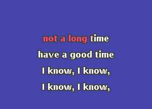 not a long time
have a good time

I know, I know,

I know, I know,