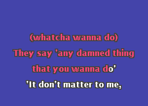 (whatclla wanna do)
They say 'any damned thing

that you wanna do'

It don't matter to me, I