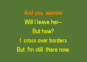 And you wonder

Will I leave her--

But how?
I cross over borders

But I'm still there now.