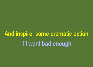 And inspire some dramatic action
Ifl want bad enough