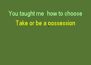 You taught me how to choose

Take or be a oossession