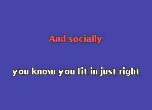 And socially

you know you fit injust right